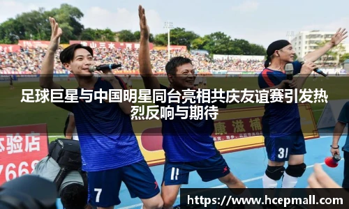 足球巨星与中国明星同台亮相共庆友谊赛引发热烈反响与期待