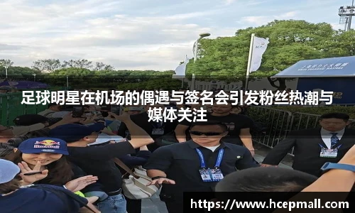足球明星在机场的偶遇与签名会引发粉丝热潮与媒体关注